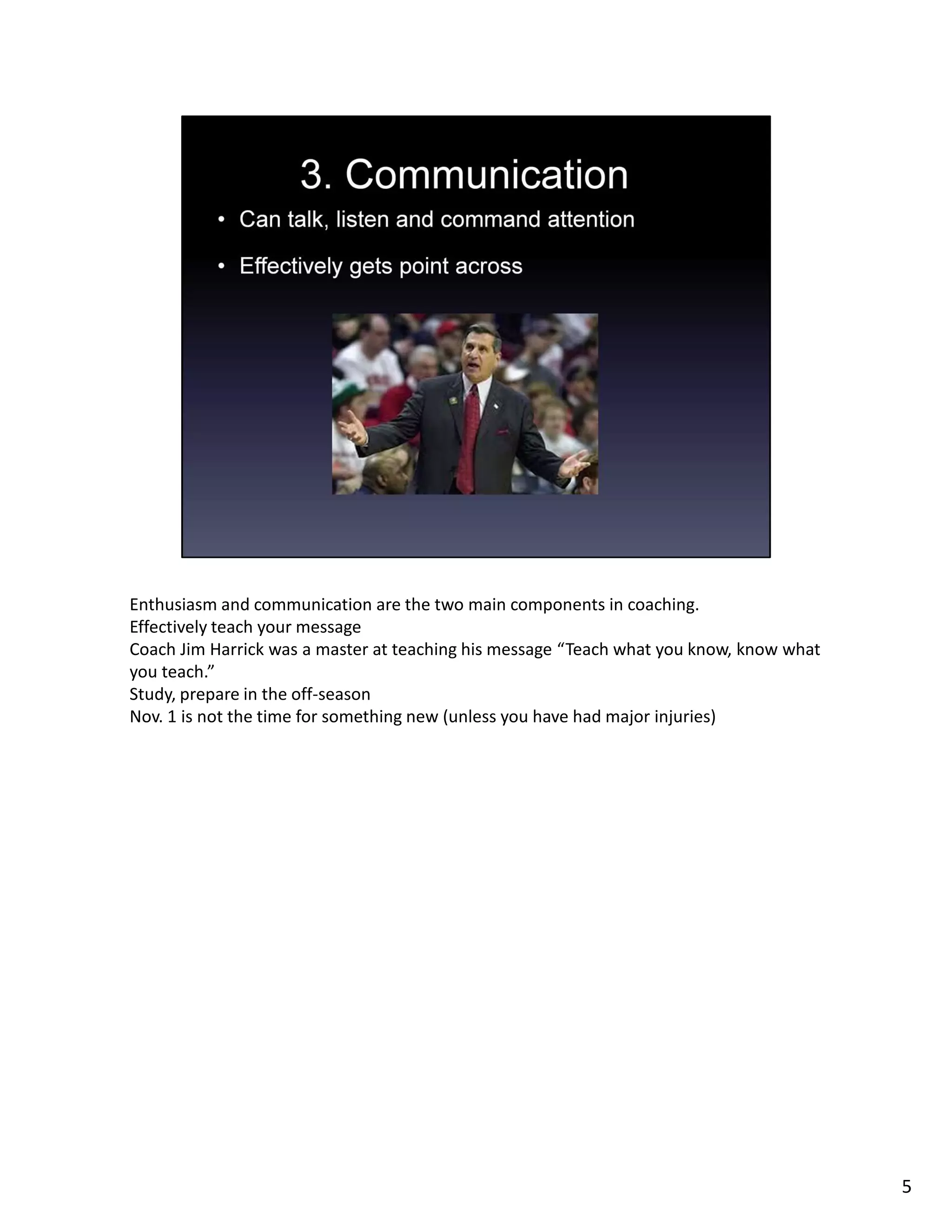 Enthusiasm and communication are the two main components in coaching.
Effectively teach your message
Coach Jim Harrick was a master at teaching his message “Teach what you know, know what
you teach.”
Study, prepare in the off-season
Nov. 1 is not the time for something new (unless you have had major injuries)
5
 