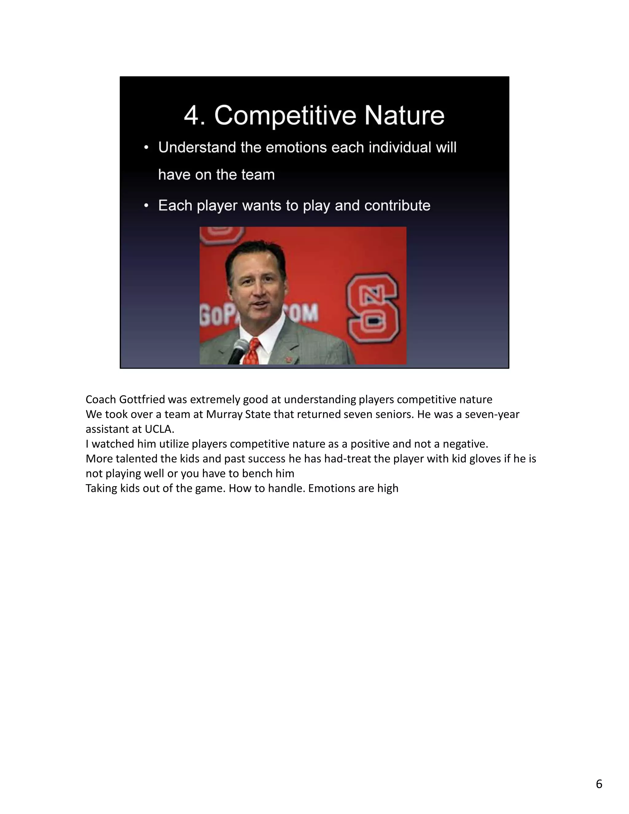 Coach Gottfried was extremely good at understanding players competitive nature
We took over a team at Murray State that returned seven seniors. He was a seven-year
assistant at UCLA.
I watched him utilize players competitive nature as a positive and not a negative.
More talented the kids and past success he has had-treat the player with kid gloves if he is
not playing well or you have to bench him
Taking kids out of the game. How to handle. Emotions are high
6
 