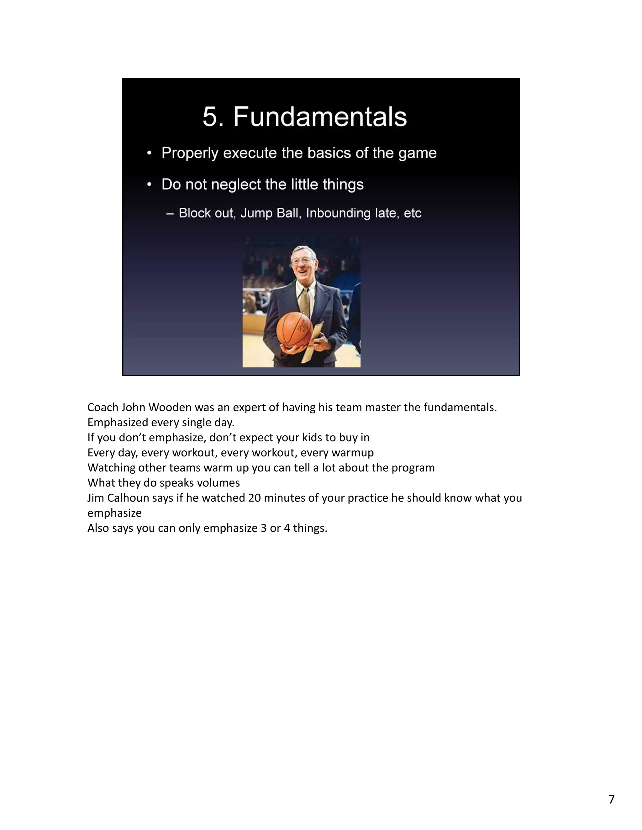 Coach John Wooden was an expert of having his team master the fundamentals.
Emphasized every single day.
If you don’t emphasize, don’t expect your kids to buy in
Every day, every workout, every workout, every warmup
Watching other teams warm up you can tell a lot about the program
What they do speaks volumes
Jim Calhoun says if he watched 20 minutes of your practice he should know what you
emphasize
Also says you can only emphasize 3 or 4 things.
7
 
