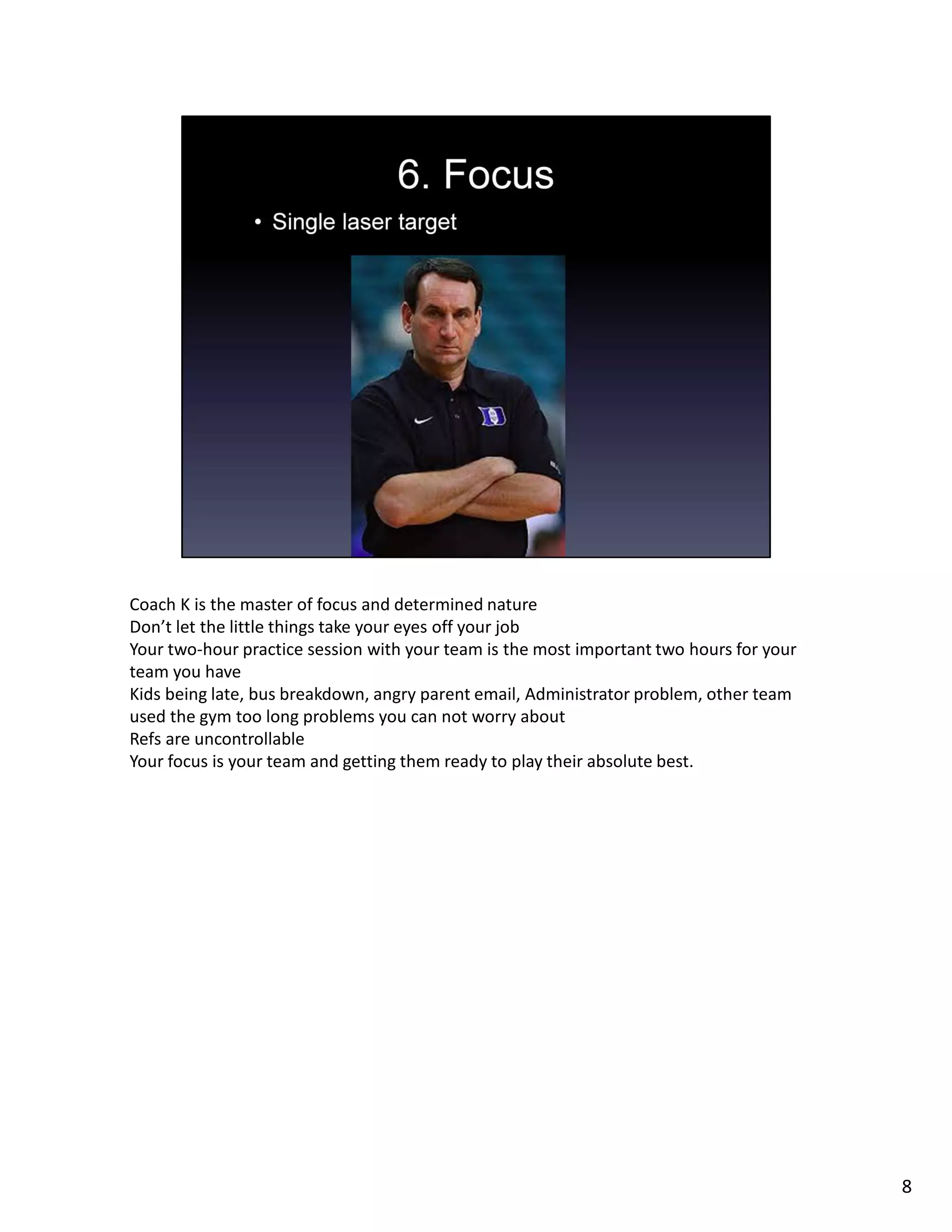 Coach K is the master of focus and determined nature
Don’t let the little things take your eyes off your job
Your two-hour practice session with your team is the most important two hours for your
team you have
Kids being late, bus breakdown, angry parent email, Administrator problem, other team
used the gym too long problems you can not worry about
Refs are uncontrollable
Your focus is your team and getting them ready to play their absolute best.
8
 