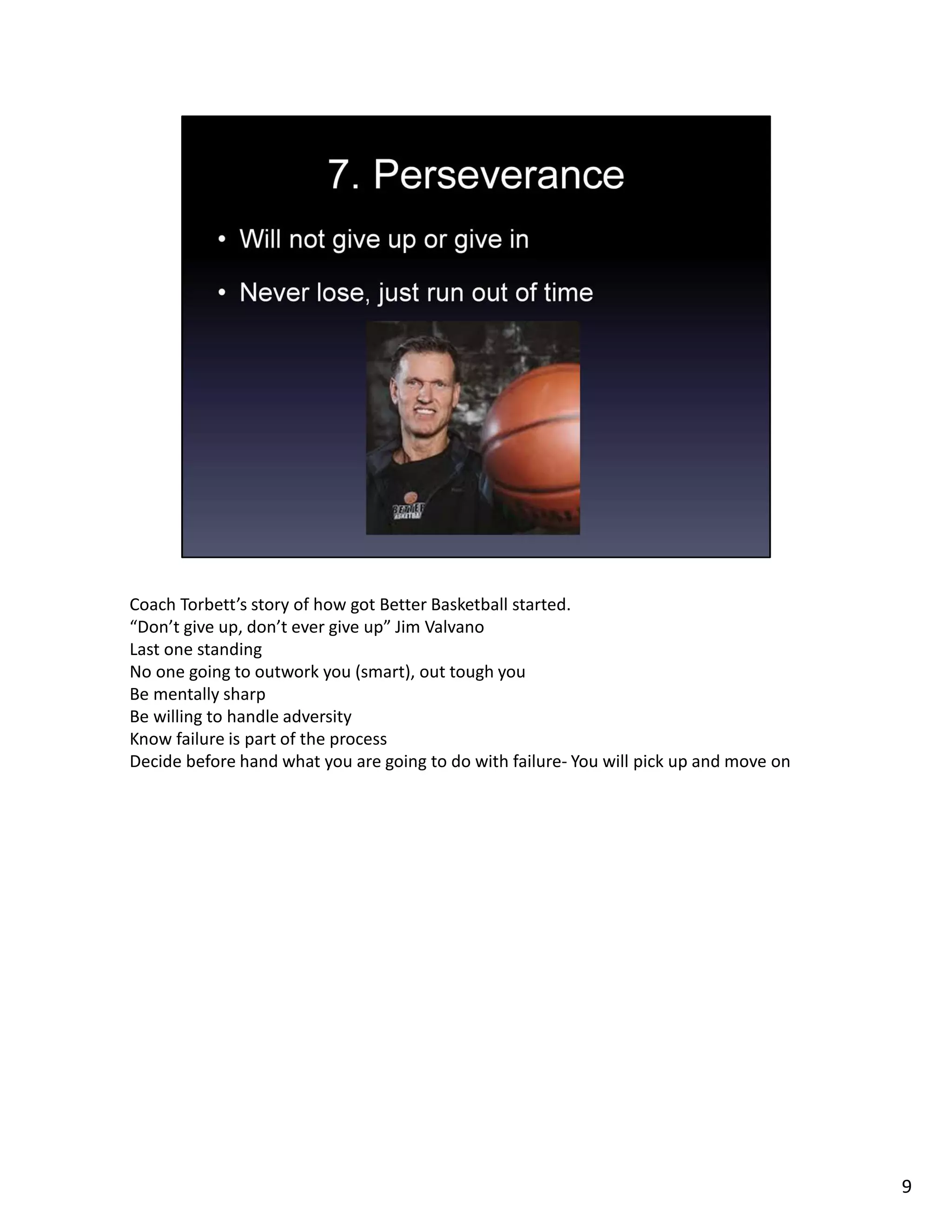 Coach Torbett’s story of how got Better Basketball started.
“Don’t give up, don’t ever give up” Jim Valvano
Last one standing
No one going to outwork you (smart), out tough you
Be mentally sharp
Be willing to handle adversity
Know failure is part of the process
Decide before hand what you are going to do with failure- You will pick up and move on
9
 