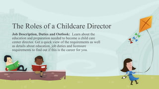 The Roles of a Childcare Director
Job Description, Duties and Outlook: Learn about the
education and preparation needed to become a child care
center director. Get a quick view of the requirements as well
as details about education, job duties and licensure
requirements to find out if this is the career for you.
 