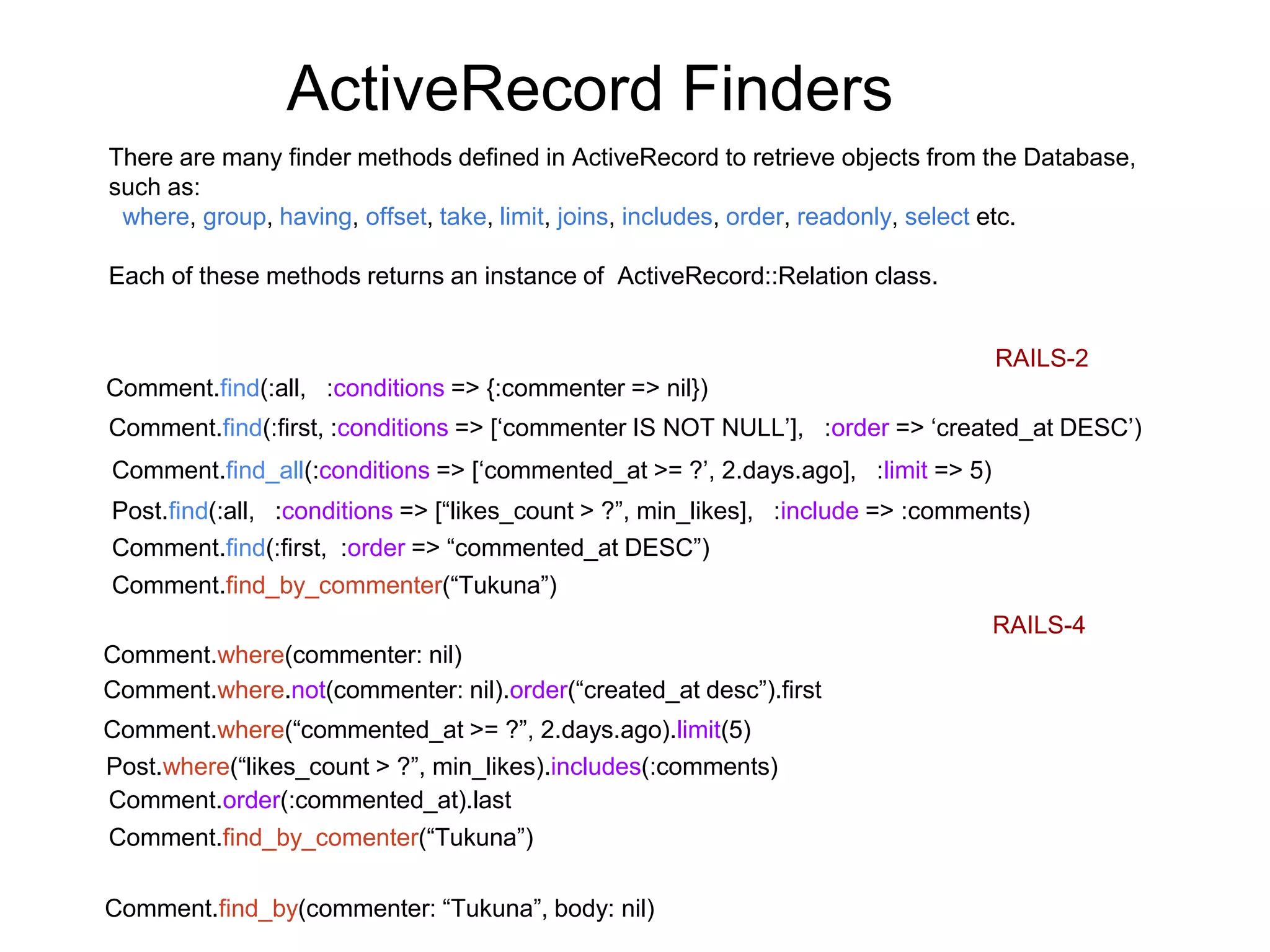 ActiveRecord Finders RAILS-2 Comment.find(:all, :conditions => {:commenter => nil}) There are many finder methods defined in ActiveRecord to retrieve objects from the Database, such as: where, group, having, offset, take, limit, joins, includes, order, readonly, select etc. Each of these methods returns an instance of ActiveRecord::Relation class. RAILS-4 Comment.where(commenter: nil) Comment.find(:first, :conditions => [‘commenter IS NOT NULL’], :order => ‘created_at DESC’) Comment.where.not(commenter: nil).order(“created_at desc”).first Comment.find_all(:conditions => [‘commented_at >= ?’, 2.days.ago], :limit => 5) Comment.where(“commented_at >= ?”, 2.days.ago).limit(5) Comment.find_by_commenter(“Tukuna”) Comment.find_by_comenter(“Tukuna”) Post.find(:all, :conditions => [“likes_count > ?”, min_likes], :include => :comments) Post.where(“likes_count > ?”, min_likes).includes(:comments) Comment.find(:first, :order => “commented_at DESC”) Comment.order(:commented_at).last Comment.find_by(commenter: “Tukuna”, body: nil) 