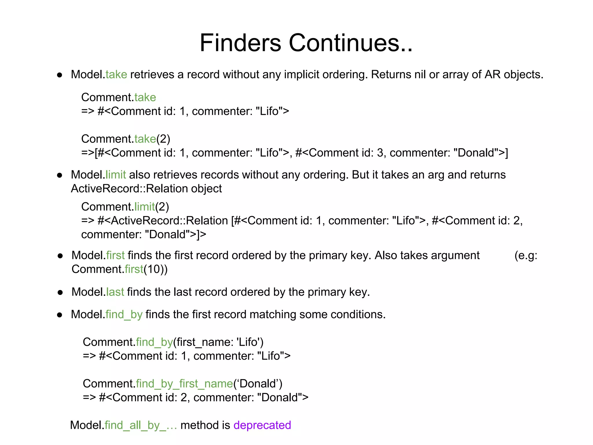 Finders Continues.. ● Model.take retrieves a record without any implicit ordering. Returns nil or array of AR objects. Comment.take => #<Comment id: 1, commenter: "Lifo"> Comment.take(2) =>[#<Comment id: 1, commenter: "Lifo">, #<Comment id: 3, commenter: "Donald">] ● Model.limit also retrieves records without any ordering. But it takes an arg and returns ActiveRecord::Relation object Comment.limit(2) => #<ActiveRecord::Relation [#<Comment id: 1, commenter: "Lifo">, #<Comment id: 2, commenter: "Donald">]> ● Model.first finds the first record ordered by the primary key. Also takes argument (e.g: Comment.first(10)) ● Model.last finds the last record ordered by the primary key. ● Model.find_by finds the first record matching some conditions. Comment.find_by(first_name: 'Lifo') => #<Comment id: 1, commenter: "Lifo"> Comment.find_by_first_name(‘Donald’) => #<Comment id: 2, commenter: "Donald"> Model.find_all_by_… method is deprecated 