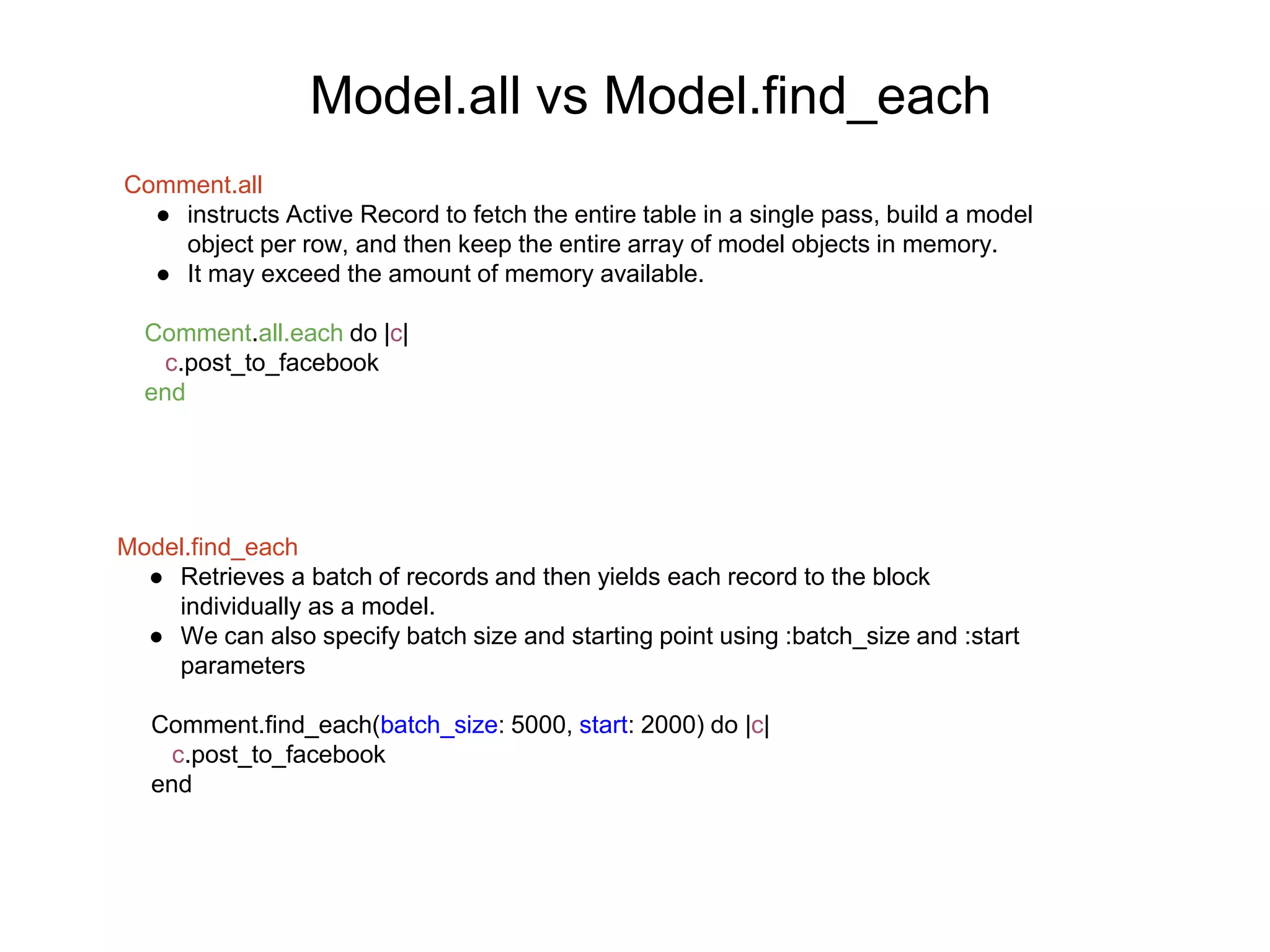 Model.all vs Model.find_each Comment.all ● instructs Active Record to fetch the entire table in a single pass, build a model object per row, and then keep the entire array of model objects in memory. ● It may exceed the amount of memory available. Comment.all.each do |c| c.post_to_facebook end Model.find_each ● Retrieves a batch of records and then yields each record to the block individually as a model. ● We can also specify batch size and starting point using :batch_size and :start parameters Comment.find_each(batch_size: 5000, start: 2000) do |c| c.post_to_facebook end 