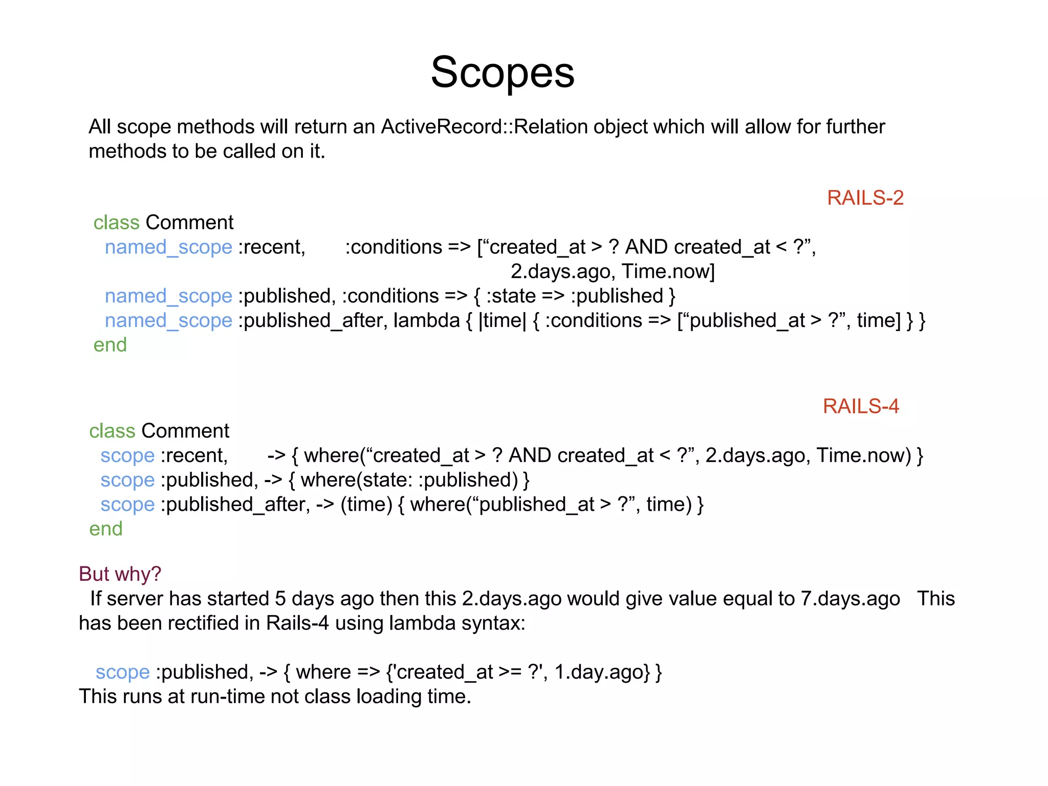 Scopes RAILS-2 class Comment named_scope :recent, :conditions => [“created_at > ? AND created_at < ?”, 2.days.ago, Time.now] named_scope :published, :conditions => { :state => :published } named_scope :published_after, lambda { |time| { :conditions => [“published_at > ?”, time] } } end RAILS-4 class Comment scope :recent, -> { where(“created_at > ? AND created_at < ?”, 2.days.ago, Time.now) } scope :published, -> { where(state: :published) } scope :published_after, -> (time) { where(“published_at > ?”, time) } end All scope methods will return an ActiveRecord::Relation object which will allow for further methods to be called on it. But why? If server has started 5 days ago then this 2.days.ago would give value equal to 7.days.ago This has been rectified in Rails-4 using lambda syntax: scope :published, -> { where => {'created_at >= ?', 1.day.ago} } This runs at run-time not class loading time. 