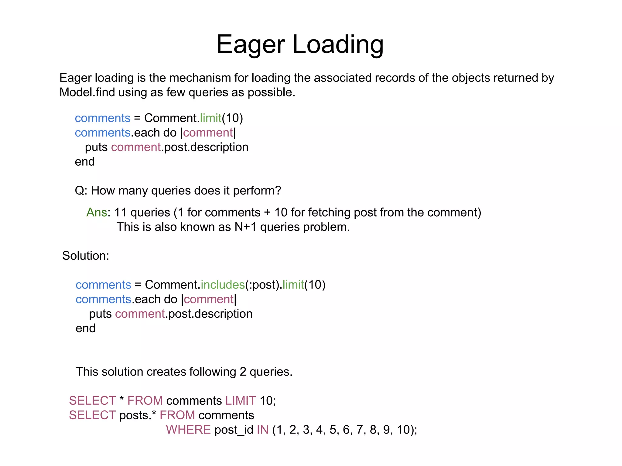 Eager Loading Eager loading is the mechanism for loading the associated records of the objects returned by Model.find using as few queries as possible. comments = Comment.limit(10) comments.each do |comment| puts comment.post.description end Q: How many queries does it perform? Ans: 11 queries (1 for comments + 10 for fetching post from the comment) This is also known as N+1 queries problem. Solution: comments = Comment.includes(:post).limit(10) comments.each do |comment| puts comment.post.description end This solution creates following 2 queries. SELECT * FROM comments LIMIT 10; SELECT posts.* FROM comments WHERE post_id IN (1, 2, 3, 4, 5, 6, 7, 8, 9, 10); 