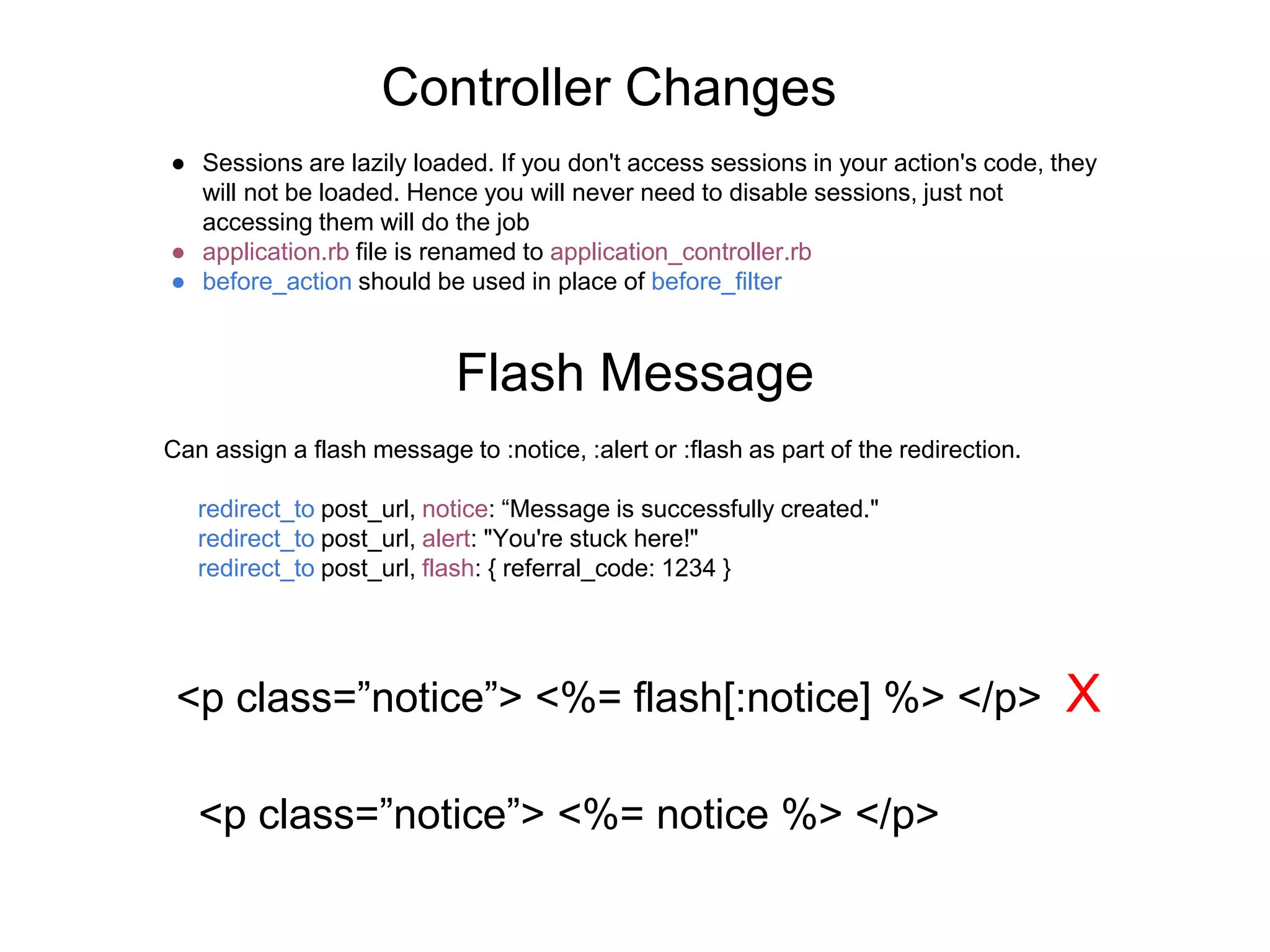Controller Changes ● Sessions are lazily loaded. If you don't access sessions in your action's code, they will not be loaded. Hence you will never need to disable sessions, just not accessing them will do the job ● application.rb file is renamed to application_controller.rb ● before_action should be used in place of before_filter Flash Message Can assign a flash message to :notice, :alert or :flash as part of the redirection. redirect_to post_url, notice: “Message is successfully created." redirect_to post_url, alert: "You're stuck here!" redirect_to post_url, flash: { referral_code: 1234 } <p class=”notice”> <%= flash[:notice] %> </p> X <p class=”notice”> <%= notice %> </p> 