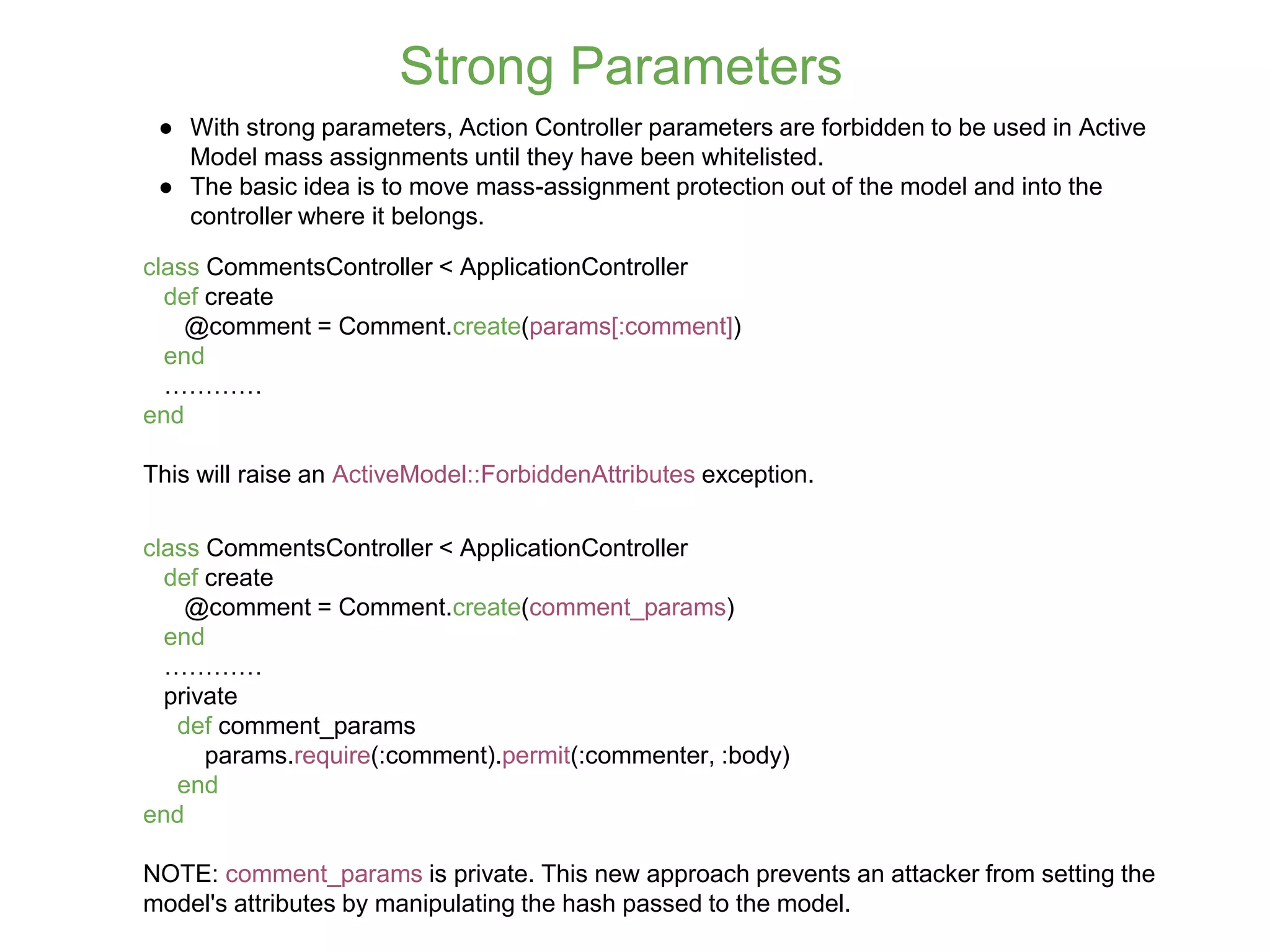 Strong Parameters ● With strong parameters, Action Controller parameters are forbidden to be used in Active Model mass assignments until they have been whitelisted. ● The basic idea is to move mass-assignment protection out of the model and into the controller where it belongs. class CommentsController < ApplicationController def create @comment = Comment.create(params[:comment]) end ………… end This will raise an ActiveModel::ForbiddenAttributes exception. class CommentsController < ApplicationController def create @comment = Comment.create(comment_params) end ………… private def comment_params params.require(:comment).permit(:commenter, :body) end end NOTE: comment_params is private. This new approach prevents an attacker from setting the model's attributes by manipulating the hash passed to the model. 