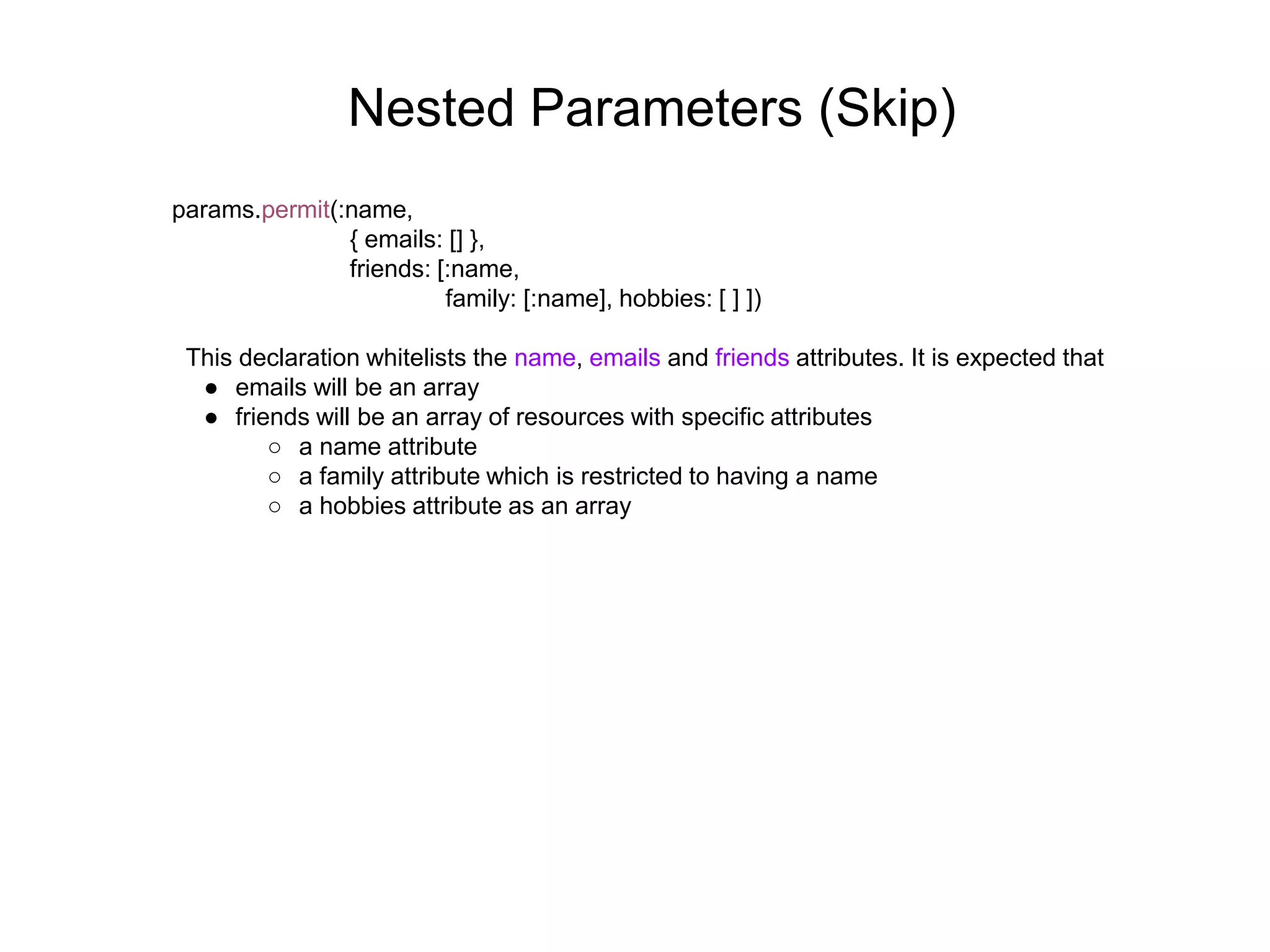 Nested Parameters (Skip) params.permit(:name, { emails: [] }, friends: [:name, family: [:name], hobbies: [ ] ]) This declaration whitelists the name, emails and friends attributes. It is expected that ● emails will be an array ● friends will be an array of resources with specific attributes ○ a name attribute ○ a family attribute which is restricted to having a name ○ a hobbies attribute as an array 