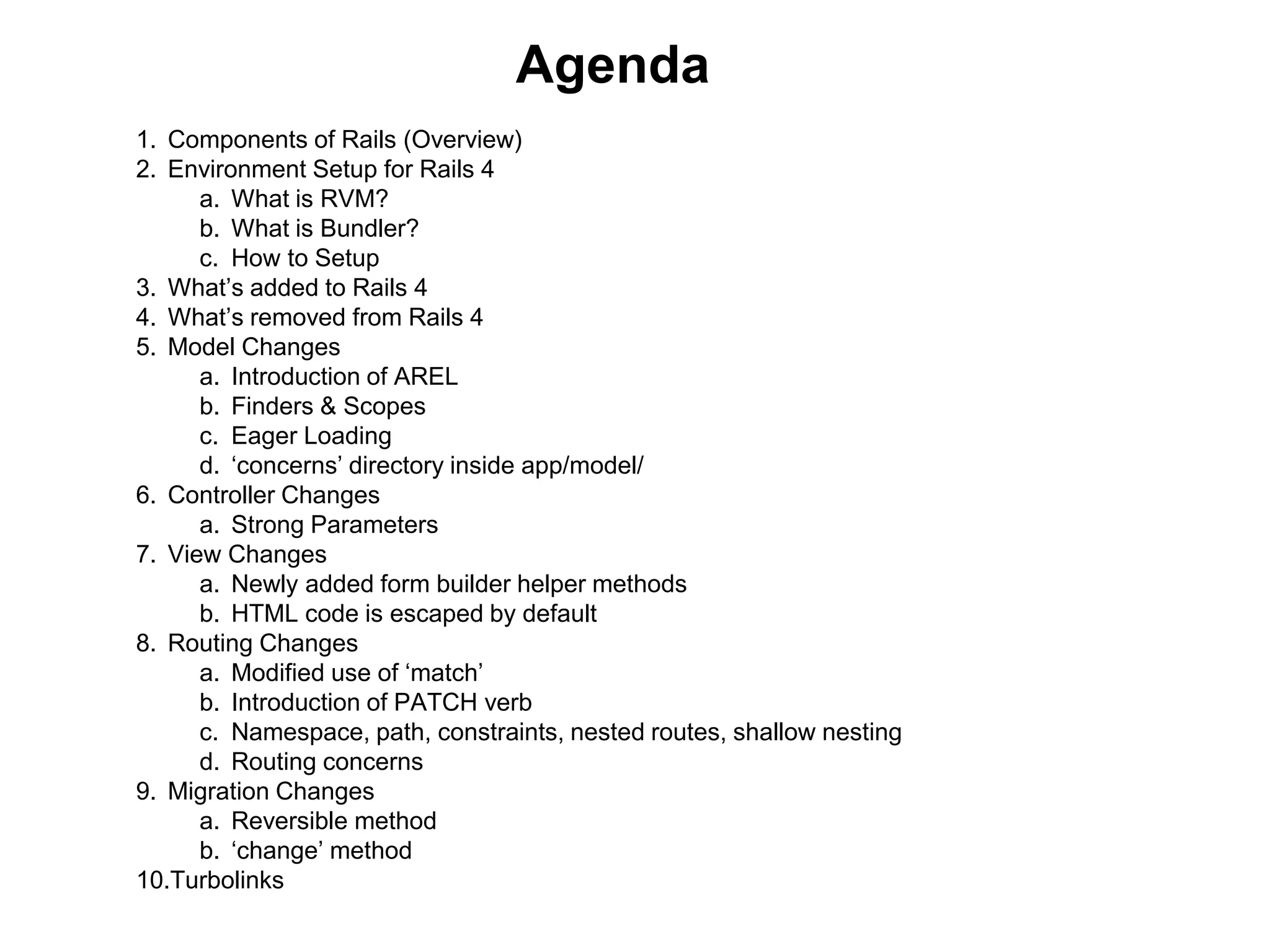 Agenda 1. Components of Rails (Overview) 2. Environment Setup for Rails 4 a. What is RVM? b. What is Bundler? c. How to Setup 3. What’s added to Rails 4 4. What’s removed from Rails 4 5. Model Changes a. Introduction of AREL b. Finders & Scopes c. Eager Loading d. ‘concerns’ directory inside app/model/ 6. Controller Changes a. Strong Parameters 7. View Changes a. Newly added form builder helper methods b. HTML code is escaped by default 8. Routing Changes a. Modified use of ‘match’ b. Introduction of PATCH verb c. Namespace, path, constraints, nested routes, shallow nesting d. Routing concerns 9. Migration Changes a. Reversible method b. ‘change’ method 10.Turbolinks 
