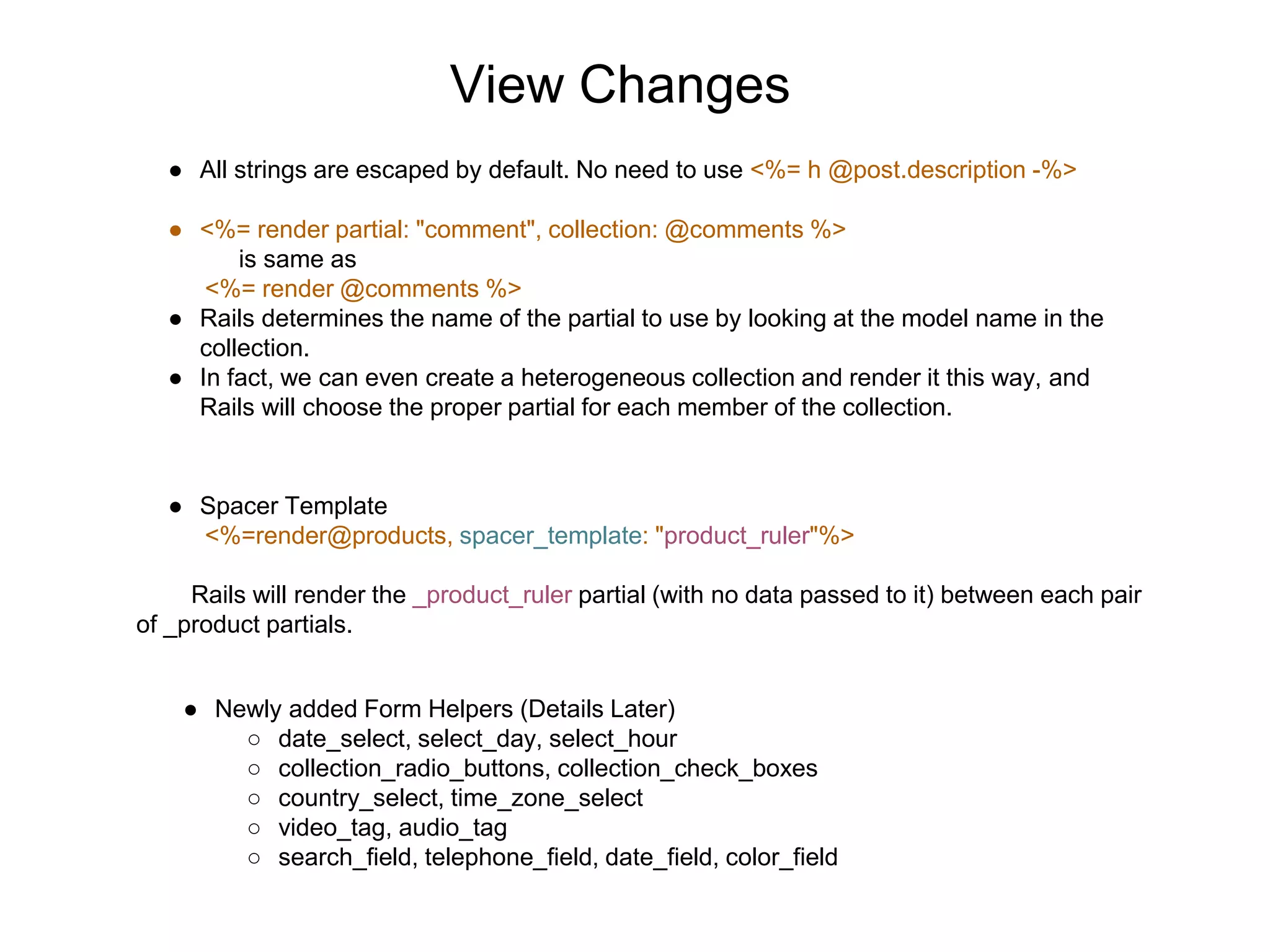 View Changes ● All strings are escaped by default. No need to use <%= h @post.description -%> ● <%= render partial: "comment", collection: @comments %> is same as <%= render @comments %> ● Rails determines the name of the partial to use by looking at the model name in the collection. ● In fact, we can even create a heterogeneous collection and render it this way, and Rails will choose the proper partial for each member of the collection. ● Spacer Template <%=render@products, spacer_template: "product_ruler"%> Rails will render the _product_ruler partial (with no data passed to it) between each pair of _product partials. ● Newly added Form Helpers (Details Later) ○ date_select, select_day, select_hour ○ collection_radio_buttons, collection_check_boxes ○ country_select, time_zone_select ○ video_tag, audio_tag ○ search_field, telephone_field, date_field, color_field 