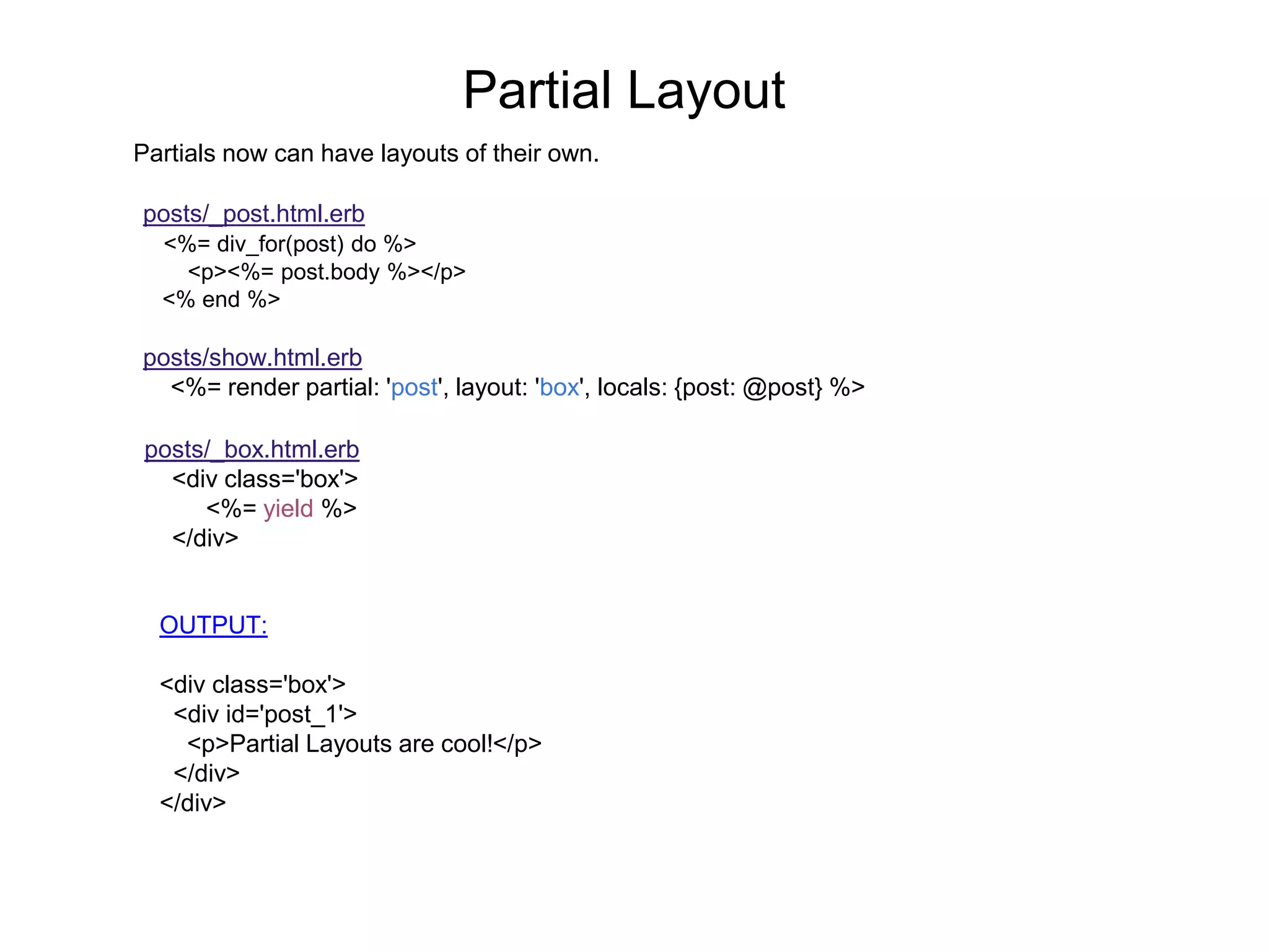 Partial Layout Partials now can have layouts of their own. posts/_post.html.erb <%= div_for(post) do %> <p><%= post.body %></p> <% end %> posts/show.html.erb <%= render partial: 'post', layout: 'box', locals: {post: @post} %> posts/_box.html.erb <div class='box'> <%= yield %> </div> OUTPUT: <div class='box'> <div id='post_1'> <p>Partial Layouts are cool!</p> </div> </div> 