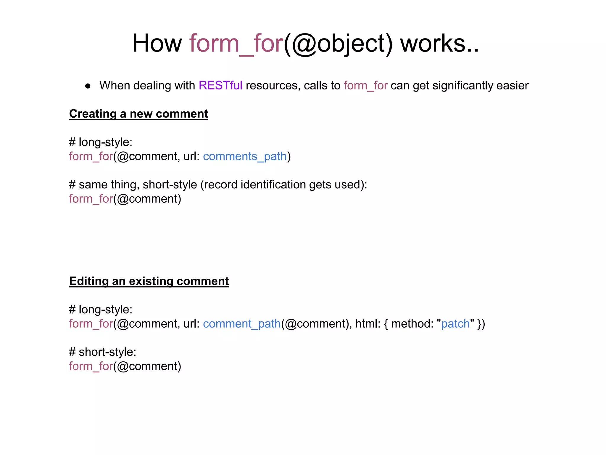How form_for(@object) works.. ● When dealing with RESTful resources, calls to form_for can get significantly easier Creating a new comment # long-style: form_for(@comment, url: comments_path) # same thing, short-style (record identification gets used): form_for(@comment) Editing an existing comment # long-style: form_for(@comment, url: comment_path(@comment), html: { method: "patch" }) # short-style: form_for(@comment) 