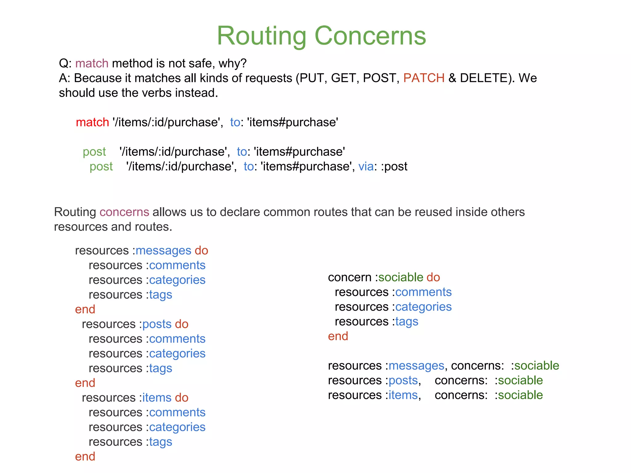 Routing Concerns Q: match method is not safe, why? A: Because it matches all kinds of requests (PUT, GET, POST, PATCH & DELETE). We should use the verbs instead. match '/items/:id/purchase', to: 'items#purchase' post '/items/:id/purchase', to: 'items#purchase' post '/items/:id/purchase', to: 'items#purchase', via: :post resources :messages do resources :comments resources :categories resources :tags end resources :posts do resources :comments resources :categories resources :tags end resources :items do resources :comments resources :categories resources :tags end Routing concerns allows us to declare common routes that can be reused inside others resources and routes. concern :sociable do resources :comments resources :categories resources :tags end resources :messages, concerns: :sociable resources :posts, concerns: :sociable resources :items, concerns: :sociable 