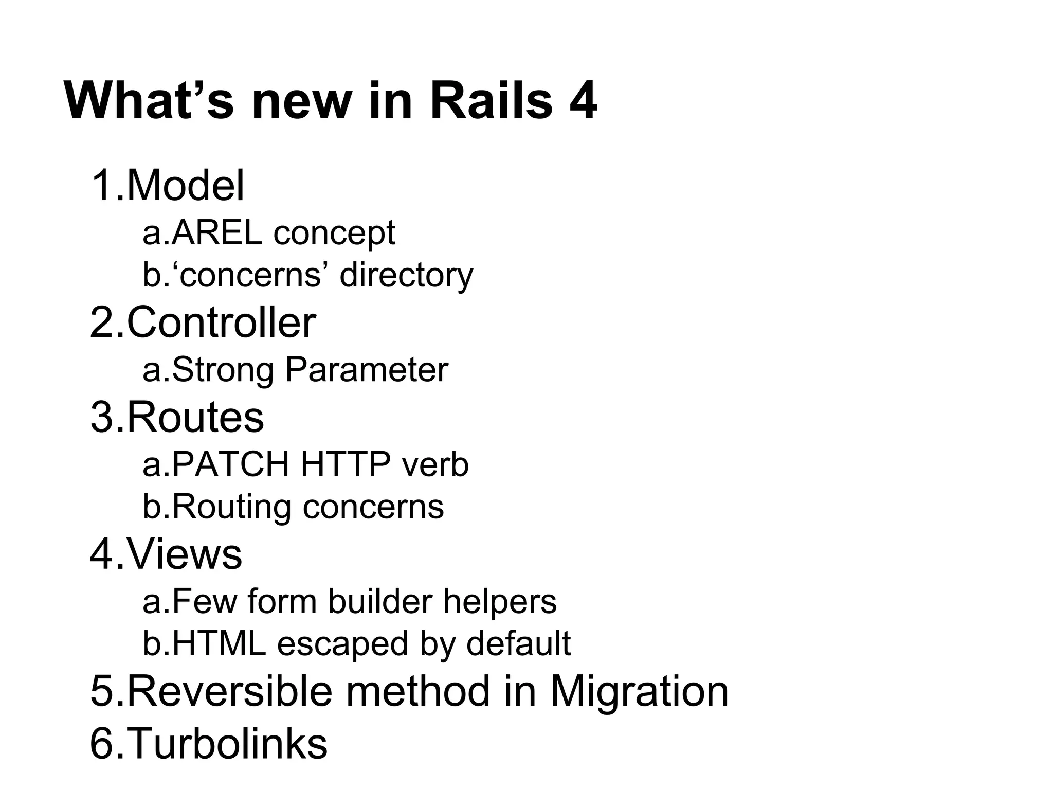 What’s new in Rails 4 1.Model a.AREL concept b.‘concerns’ directory 2.Controller a.Strong Parameter 3.Routes a.PATCH HTTP verb b.Routing concerns 4.Views a.Few form builder helpers b.HTML escaped by default 5.Reversible method in Migration 6.Turbolinks 