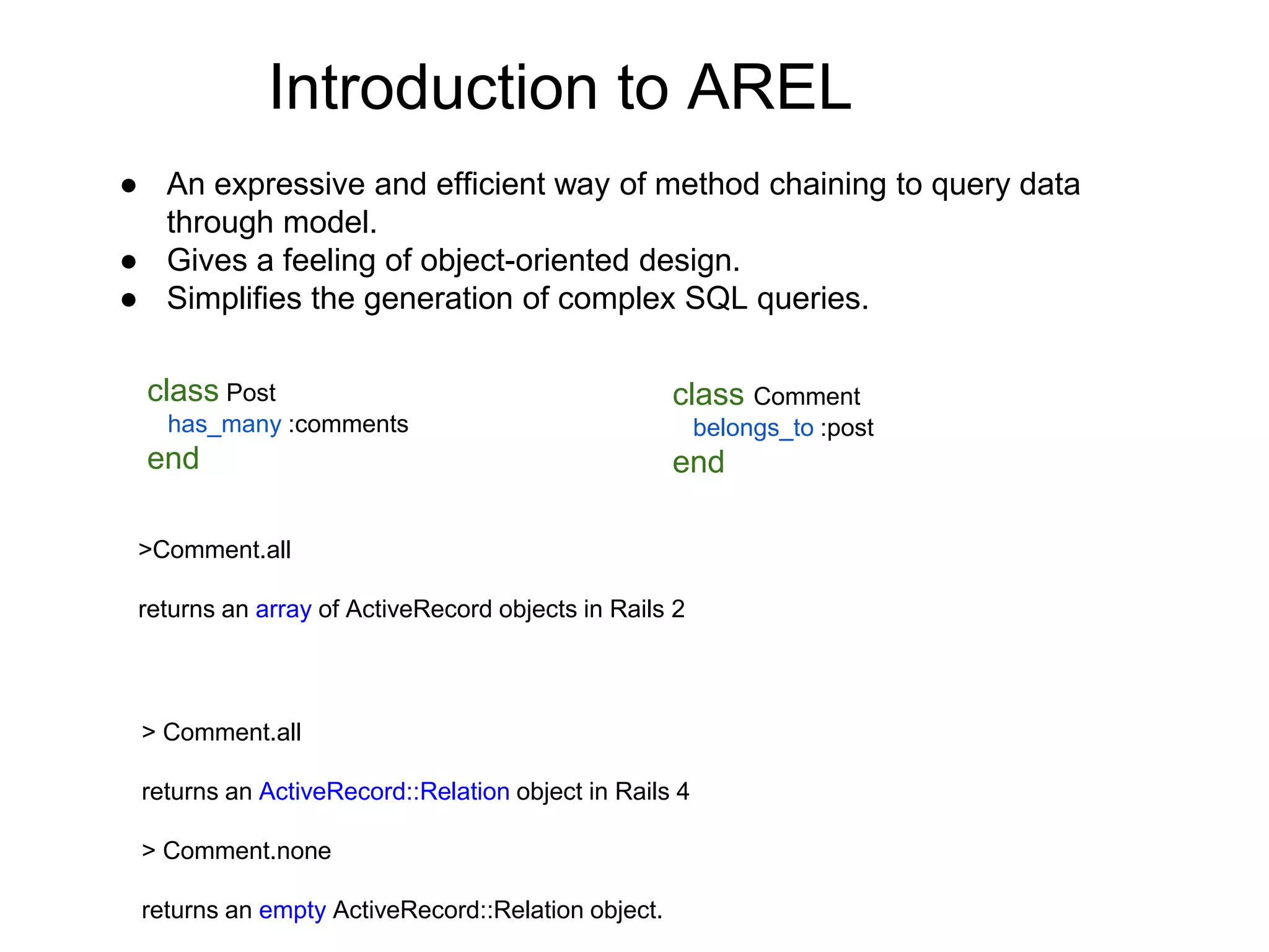 Introduction to AREL ● An expressive and efficient way of method chaining to query data through model. ● Gives a feeling of object-oriented design. ● Simplifies the generation of complex SQL queries. class Post has_many :comments end class Comment belongs_to :post end >Comment.all returns an array of ActiveRecord objects in Rails 2 > Comment.all returns an ActiveRecord::Relation object in Rails 4 > Comment.none returns an empty ActiveRecord::Relation object. 