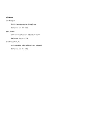 References:
John Rozegnal:
DistrictSales Manager atAffinia Group
Cell phone: 616-450-0493
Laura Dargitz:
Administrative Assistant at Spectrum Health
Cell phone: 616-835-7976
Chris Cruickshank,PE:
Civil Engineer & Team Leader at Prein & Newhof
Cell phone: 616-481-3292
 
