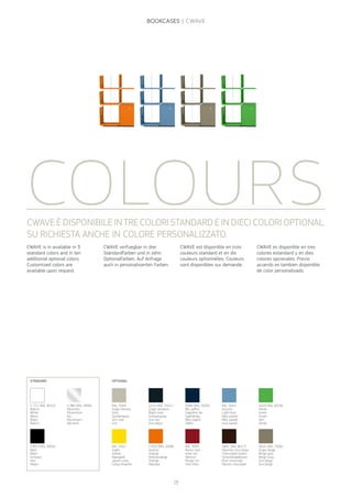 COLOURS
CWAVE is in available in 3
standard colors and in ten
additional optional colors.
Customized colors are
available upon request.
CWAVEÈDISPONIBILEINTRECOLORISTANDARDEINDIECICOLORIOPTIONAL.
SU RICHIESTA ANCHE IN COLORE PERSONALIZZATO.
STANDARD OPTIONAL
S 711 (RAL 9010)
Bianco
White
Weiss
Blanc
Blanco
S 380 (RAL 9006)
Alluminio
Alluminium
Alu
Aluminium
Aluminio
RAL 1021
Giallo
Yellow
Rapsgelb
Jaune colza
Colza Amarillo
S 029 (RAL 2008)
Arancio
Orange
Hellrotorange
Orange
Naranja
RAL 3005
Rosso vino
wine red
Weinrot
Rouge vin
Vino tinto
S861 (RAL 8017)
Marrone cioccolata
Choccolate brown
Schockoladebraun
Brun choccolat
Marron chocolate
S616 (RAL 7006)
Grigio beige
Beige grey
Beige Grau
Gris beige
Gris beige
S210 (RAL 7021)
Grigio nerastro
Black Grey
Schwarzgrau
Gris noir
Gris negro
S 811 (RAL 9005)
Nero
Black
Schwarz
Noir
Negro
S084 (RAL 5003)
Blu zaffiro
Sapphire blu
Saphitblau
Bleu saphir
Zafiro
RAL 5024
Azzurro
Light blue
Balu pastel
Bleu pastel
Azul pastel
S024 (RAL 6018)
Verde
Green
Gruen
Vert
Verde
RAL 7044
Grigio tortora
Grey
Seoidengrau
Gris soie
Gris
CWAVE verfuegbar in drei
Standardfarben und in zehn
Optionalfarben. Auf Anfrage
auch in personalisierten Farben.
CWAVE est disponible en trois
couleurs standard et en dix
couleurs optionnelles. Couleurs
sont disponibles sur demande.
CWAVE es disponible en tres
colores estandard y en dies
colores opcionales. Previo
acuerdo es tambien disponible
de color personalizado.
14
BOOKCASES | CWAVE
 