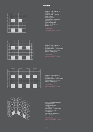 LIBRERIA CON 2 CASSETTI.
MODULO BASE.
Bookcase with 2 drawers.
Basic module.
Bücherregal mit 2
Schubfächern. Grundmodul.
Bibliothèque avec 2
tiroirs. Module base.
Librería con 2 cajones.
Módulo base.
7CW020600_ _ _ _
mm 2086 L 300 P 2223 H
LIBRERIA CON 3 CASSETTI.
Bookcase with 3 drawers.
Bücherregal mit 3 Schubfächern.
Bibliothèque avec 3 tiroirs.
Librería con 3 cajones.
7CW030600_ _ _ _
mm 2920 L 300 P 2223 H
LIBRERIA CON 4 CASSETTI.
Bookcase with 4 drawers.
Bücherregal mit 4 Schubfächern.
Bibliothèque avec 4 tiroirs.
Librería con 4 cajones.
7CW040600_ _ _ _
mm 3754 L 300 P 2223 H
COMPOSIZIONE AD ANGOLO
CON 3 CASSETTI.
Corner composition
with 3 drawers.
Eckregal mit 3 Schubfächern.
Composition à angle
avec 3 tiroirs.
Composición de esquina
con 3 cajones.
7CWAN3060_ _ _ _
mm 1372 L 2206 P 2223 H
17
 