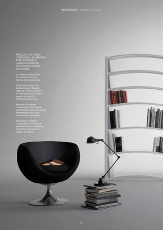 REALIZZATA IN MODULI
COMPONIBILI, SI INSERISCE
PERFETTAMENTE IN
AMBIENTI DOMESTICI
COSÌ COME IN LUOGHI
DI CULTURA.
A modular bookcase that
fits perfectly into both
homes and cultural sites.
Dieses Bücherregal aus
kombinierbaren Modulen
fügt sich nicht nur perfekt
in Wohnräume ein, sondern
eignet sich auch für
öffentliche Einrichtung.
Réalisée en modules
composables, elle s’insère
parfaitement dans des espaces
domestiques mais aussi
dans des lieux de culture.
Realizada en módulos
componibles, se introduce
perfectamente en ambientes
domésticos así como en
lugares de cultura.
20
BOOKCASES | CHIAVE DI VOLTA
 