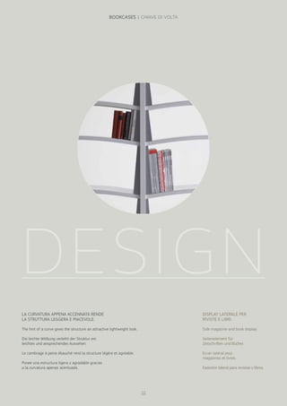 DESIGN
LA CURVATURA APPENA ACCENNATA RENDE
LA STRUTTURA LEGGERA E PIACEVOLE.
The hint of a curve gives the structure an attractive lightweight look.
Die leichte Wölbung verleiht der Struktur ein
leichtes und ansprechendes Aussehen.
Le cambrage à peine ébauché rend la structure légère et agréable.
Posee una estructura ligera y agradable gracias
a la curvatura apenas acentuada.
DISPLAY LATERALE PER
RIVISTE E LIBRI.
Side magazine and book display.
Seitenelement für
Zeitschriften und Bücher.
Ecran latéral pour
magazines et livres.
Expositor lateral para revistas y libros.
22
BOOKCASES | CHIAVE DI VOLTA
 