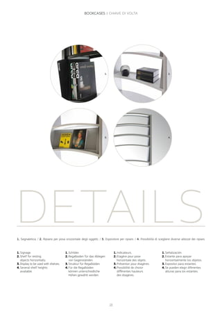 DETAILS
1.	Schilder.
2.	Regalboden für das Ablegen
von Gegenständen.
3.	Struktur für Regalböden.
4.	Für die Regalböden
können unterschiedliche
Höhen gewählt werden.
1.	Signage.
2.	Shelf for resting
objects horizontally.
3.	Display to be used with shelves.
4.	Several shelf heights
available.
1. 2.
3. 4.
1.	Indicateurs.
2.	Etagère pour pose
horizontale des objets.
3.	Présentoir pour étagères.
4.	Possibilité de choisir
différentes hauteurs
des étagères.
1.	Señalización.
2.	Estante para apoyar
horizontalmente los objetos.
3.	Expositor para estantes.
4.	Se pueden elegir diferentes
alturas para los estantes.
1. Segnaletica. / 2. Ripiano per posa orizzontale degli oggetti. / 3. Espositore per ripiani. / 4. Possibilità di scegliere diverse altezze dei ripiani.
28
BOOKCASES | CHIAVE DI VOLTA
 