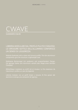 CWAVE
GIANMARCO BLINI
LIBRERIA MODULARE DAL PROFILO PULITO E SINUOSO.
LO SPESSORE SOTTILE DELL’ALLUMINIO CONFERISCE
UN SENSO DI LEGGEREZZA.
Modular bookcase with a clean and sinuous profile. The slim aluminium
components give the structure a lightweight look.
Modulares Bücherregal mit sauberem und ansprechendem Design.
Die geringe Stärke vom Aluminium verleiht dem Regal einen leichten
Charakter.
Bibliothèque modulaire au profil net et sinueux. La fine épaisseur de
l’aluminium confère un sens de légèreté.
Librería modular con un perfil limpio y sinuoso. El fino grosor del
aluminio le otorga una sensación de ligereza.
2
BOOKCASES | CWAVE
 