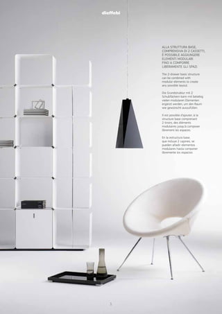 ALLA STRUTTURA BASE,
COMPRENSIVA DI 2 CASSETTI,
È POSSIBILE AGGIUNGERE
ELEMENTI MODULARI
FINO A COMPORRE
LIBERAMENTE GLI SPAZI.
The 2-drawer basic structure
can be combined with
modular elements to create
any possible layout.
Die Grundstruktur mit 2
Schubfächern kann mit beliebig
vielen modularen Elementen
ergänzt werden, um den Raum
wie gewünscht auszufüllen.
Il est possible d’ajouter, à la
structure base comprenant
2 tiroirs, des éléments
modulaires jusqu’à composer
librement les espaces.
En la estructura base,
que incluye 2 cajones, se
pueden añadir elementos
modulares hasta componer
libremente los espacios
5
 