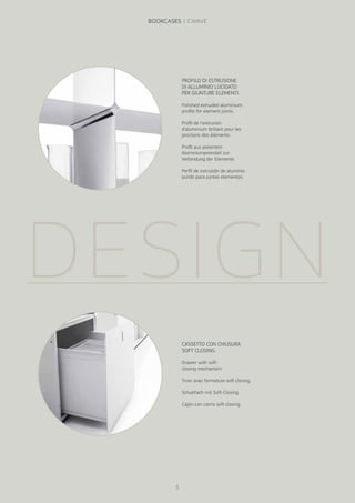 DESIGN
PROFILO DI ESTRUSIONE
DI ALLUMINIO LUCIDATO
PER GIUNTURE ELEMENTI.
Polished extruded aluminium
profile for element joints.
Profil de l’extrusion
d’aluminium brillant pour les
jonctions des éléments.
Profil aus poliertem
Aluminiumpressteil zur
Verbindung der Elemente.
Perfil de extrusión de aluminio
pulido para juntas elementos.
CASSETTO CON CHIUSURA
SOFT CLOSING.
Drawer with soft-
closing mechanism.
Tiroir avec fermeture soft closing.
Schubfach mit Soft-Closing.
Cajón con cierre soft closing.
6
BOOKCASES | CWAVE
 