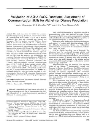 Validation of ASHA FACS–Functional Assessment of
Communication Skills for Alzheimer Disease Population
Isabel Albuquerque M. de Carvalho, PhD* and Letı´cia Lessa Mansur, PhDw
Abstract: This study was aimed to validate the American
Speech-Language-Hearing Association Functional Assessment
of Communication Skills (ASHA FACS) for a Brazilian
population. The scale was translated and adapted into
Portuguese. Thirty-two patients with mild Alzheimer disease
(AD), 25 patients with moderate AD, and 51 elderly without
dementia were examined with Mini Mental State Examination,
Geriatric Depression Scale, and Alzheimer Disease Assessment
Scale-cognitive subscale (ADAS-cog). The ASHA FACS was
answered by their relative/caregiver. The scale’s internal
consistency, its inter-examiner and intra-examiner’s reproduci-
bility, and scale’s criterion validity were researched by correla-
tion with ADAS-cog. The sensitivity and speciﬁcity were also
researched. Statistical analyses indicated that the ASHA FACS
has excellent internal consistency (Cronbach a = 0.955), test-
retest reliability (interclass correlation coeﬃcient = 0.995;
P<0.001), and inter-examiners (interclass correlation coeﬃ-
cient = 0.998; P<0.001). It showed excellent criterion validity
when correlated with ADAS-cog. The ASHA FACS scale
showed good sensitivity (75.0%) and speciﬁcity (82.4%) values
once it is an ecologic and broad evaluation. The ASHA FACS
Portuguese version is a valid and reliable instrument to verify
communication alterations in AD patients and ﬁlls an important
gap of eﬃciency indicators for speech language therapy in our
country.
Key Words: communication, functionality, language, Alzheimer
disease, functional assessment
(Alzheimer Dis Assoc Disord 2008;22:375–381)
Functional communication is the ability to receive or
convey a message and also to communicate eﬀectively
and independently in a natural environment regardless of
the mode of communication.1
This deﬁnition embraces an integrated concept of
communication rather than isolated processes. It em-
braces any verbal or nonverbal communication modality
and considers eﬃciency and independence as essential to
an appropriate response to everyday demands.2
One of the most important complaints of caregivers
and relatives of patients with Alzheimer disease (AD) is
the diﬃculty maintaining eﬃcient and independent
communication, which leads to relationship problems
with family and others.
AD is a highly prevalent type of dementia.3
Its
diagnosis may be performed through clinical and
laboratorial evaluation and imaging tests. A functional
evaluation may be component of a clinical evaluation as it
estimates one’s ability to perform daily living activities; in
other words, the deﬁcit caused by the disease and an
assessment of the negative impact on functional abilities
in an ecologic situation.4
Communication may be impaired from the ﬁrst
stage of the disease.5–9
Consequently, speech and
language evaluation should assess the ability to commu-
nicate in diﬀerent situations, independently of speech,
language, or cognitive impairment. This assessment
should consider environmental modiﬁcations, use of
hearing aids, time needed to communicate and behaviors
that may interfere with communicative ability in an
ecologic situation.
Such assessment may be better understood con-
sidering the International Classiﬁcation of Functioning,
Disability, and Health (WHO-ICF),10
which considers
‘‘body’’ as functions of body systems or body structures,
and ‘‘activity and participation’’ as a complete range of
domains denoting aspects of functioning from both an
individual and societal perspective. This is information on
diagnosis plus functioning that provide a broader and
more meaningful picture of the health of people and
populations, which can then be used for decision-making
purposes.
The ICF deﬁnes ‘‘activity’’ as the execution of a task
or action by an individual and ‘‘participation’’ as the
involvement in a life situation. The contextual factors
represent the complete background of individual’s life
and living, which may have an impact on the individual
with a healthy condition.11
On the basis of this model, functionality focuses on
components of body structure/function; activity/partici-
pation, and environmental/personal factors used in a
positive way. Most functional communication tasks areCopyright r 2008 by Lippincott Williams & Wilkins
Received for publication November 27, 2007; accepted July 12, 2008.
From the *Old Age Research Group (PROTER) and CEREDIC,
School of Medicine; and wDepartment of Physiotherapy, Speech
Therapy and Occupational Therapy, University of Sa˜ o Paulo,
Sa˜ o Paulo, Brazil.
Grant support by CAPES (Coordenac¸a˜ o de Aperfeic¸oamento de Pessoal
de Nı´vel Superior).
Reprints: Isabel Albuquerque M. de Carvalho, PhD, Al. Santos 455 cj.
1611, 01419-000 Sa˜ o Paulo, SP, Brazil (e-mail: belcarvalho@
terra.com.br).
ORIGINAL ARTICLE
Alzheimer Dis Assoc Disord  Volume 22, Number 4, October–December 2008 375
 