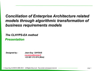 page 1© Jean-Guy SAYOUS 2000-2014 – All Rights Reserved - Tous droits strictement réservés
Conciliation of Enterprise Architecture related
models through algorithmic transformation of
business requirements models
The CLHYPS-EA method
Designed by : Jean-Guy SAYOUS
j-g.sayous@orange.fr
+33 681 313 874 (Mob)
Presentation
 