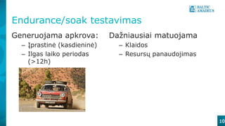 10
Endurance/soak testavimas
Generuojama apkrova:
– Įprastinė (kasdieninė)
– Ilgas laiko periodas
(>12h)
Dažniausiai matuojama
– Klaidos
– Resursų panaudojimas
 