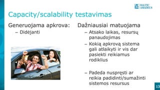 13
Capacity/scalability testavimas
Generuojama apkrova:
– Didėjanti
Dažniausiai matuojama
– Atsako laikas, resursų
panaudojimas
– Kokią apkrovą sistema
gali atlaikyti ir vis dar
pasiekti reikiamus
rodiklius
– Padeda nuspręsti ar
reikia padidinti/sumažinti
sistemos resursus
 