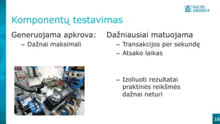 16
Komponentų testavimas
Generuojama apkrova:
– Dažnai maksimali
Dažniausiai matuojama
– Transakcijos per sekundę
– Atsako laikas
– Izoliuoti rezultatai
praktinės reikšmės
dažnai neturi
 