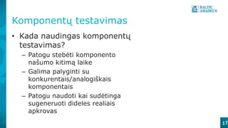 Komponentų testavimas
17
• Kada naudingas komponentų
testavimas?
– Patogu stebėti komponento
našumo kitimą laike
– Galima palyginti su
konkurentais/analogiškais
komponentais
– Patogu naudoti kai sudėtinga
sugeneruoti dideles realiais
apkrovas
 