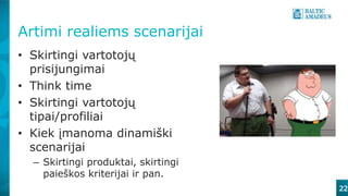 Artimi realiems scenarijai
• Skirtingi vartotojų
prisijungimai
• Think time
• Skirtingi vartotojų
tipai/profiliai
• Kiek įmanoma dinamiški
scenarijai
– Skirtingi produktai, skirtingi
paieškos kriterijai ir pan.
22
 