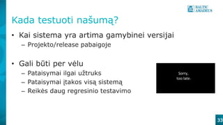 Kada testuoti našumą?
• Kai sistema yra artima gamybinei versijai
– Projekto/release pabaigoje
• Gali būti per vėlu
– Pataisymai ilgai užtruks
– Pataisymai įtakos visą sistemą
– Reikės daug regresinio testavimo
33
 