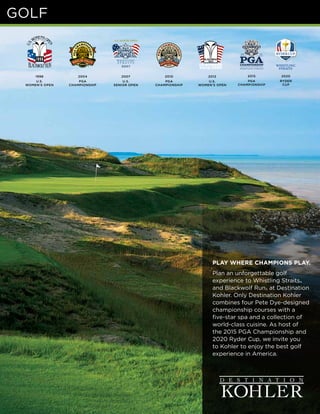 PLAY WHERE CHAMPIONS PLAY.
Plan an unforgettable golf
experience to Whistling Straits®
and Blackwolf Run® at Destination
Kohler. Only Destination Kohler
combines four Pete Dye-designed
championship courses with a
five-star spa and a collection of
world-class cuisine. As host of
the 2015 PGA Championship and
2020 Ryder Cup, we invite you
to Kohler to enjoy the best golf
experience in America.
1998
U.S.
WOMEN’S OPEN
2004
PGA
CHAMPIONSHIP
2007
U.S.
SENIOR OPEN
2010
PGA
CHAMPIONSHIP
2012
U.S.
WOMEN’S OPEN
2015
PGA
CHAMPIONSHIP
2020
RYDER
CUP
GOLF
 