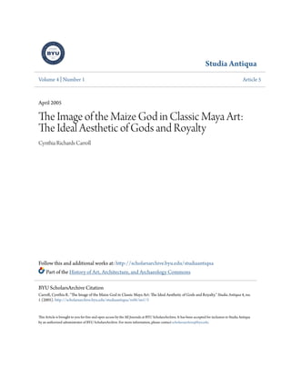 Studia Antiqua
Volume 4 | Number 1 Article 5
April 2005
The Image of the Maize God in Classic Maya Art:
The Ideal Aesthetic of Gods and Royalty
Cynthia Richards Carroll
Follow this and additional works at: http://scholarsarchive.byu.edu/studiaantiqua
Part of the History of Art, Architecture, and Archaeology Commons
This Article is brought to you for free and open access by the All Journals at BYU ScholarsArchive. It has been accepted for inclusion in Studia Antiqua
by an authorized administrator of BYU ScholarsArchive. For more information, please contact scholarsarchive@byu.edu.
BYU ScholarsArchive Citation
Carroll, Cynthia R. "The Image of the Maize God in Classic Maya Art: The Ideal Aesthetic of Gods and Royalty." Studia Antiqua 4, no.
1 (2005). http://scholarsarchive.byu.edu/studiaantiqua/vol4/iss1/5
 