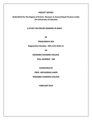 PROJECT REPORT
(Submitted for the Degree of B.Com. Honours in Accounting & Finance under
the University of Calcutta)
A STUDY ON ONLINE BANKING IN INDIA
BY
PRADUMNYA SEN
Registration Number : 043-1121-0256-11
OF
HERAMBA CHANDRA COLLEGE
ROLL NUMBER - 348
SUPERVISED BY
PROF. ARCHISMAN LAHIRI
HERAMBA CHANDRA COLLEGE
FEBRUARY'2014
 