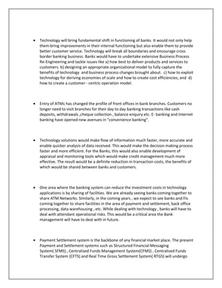 • Technology will bring fundamental shift in functioning of banks. It would not only help
them bring improvements in their internal functioning but also enable them to provide
better customer service. Technology will break all boundaries and encourage cross
border banking business. Banks would have to undertake extensive Business Process
Re-Engineering and tackle issues like a) how best to deliver products and services to
customers. b) designing an appropriate organizational model to fully capture the
benefits of technology and business process changes brought about. c) how to exploit
technology for deriving economies of scale and how to create cost efficiencies, and d)
how to create a customer - centric operation model.
• Entry of ATMs has changed the profile of front offices in bank branches. Customers no
longer need to visit branches for their day to day banking transactions like cash
deposits, withdrawals ,cheque collection , balance enquiry etc. E- banking and Internet
banking have opened new avenues in "convenience banking".
• Technology solutions would make flow of information much faster, more accurate and
enable quicker analysis of data received. This would make the decision making process
faster and more efficient. For the Banks, this would also enable development of
appraisal and monitoring tools which would make credit management much more
effective. The result would be a definite reduction in transaction costs, the benefits of
which would be shared between banks and customers.
• One area where the banking system can reduce the investment costs in technology
applications is by sharing of facilities. We are already seeing banks coming together to
share ATM Networks. Similarly, in the coming years , we expect to see banks and FIs
coming together to share facilities in the area of payment and settlement, back office
processing, data warehousing , etc. While dealing with technology , banks will have to
deal with attendant operational risks. This would be a critical area the Bank
management will have to deal with in future.
• Payment Settlement system is the backbone of any financial market place. The present
Payment and Settlement systems such as Structured Financial Messaging
System( SFMS) , Centralised Funds Management System(CFMS) , Centralised Funds
Transfer System (CFTS) and Real Time Gross Settlement System( RTGS) will undergo
 