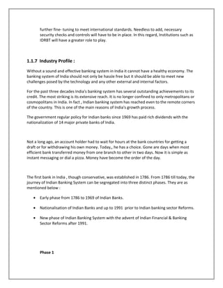 further fine- tuning to meet international standards. Needless to add, necessary
security checks and controls will have to be in place. In this regard, Institutions such as
IDRBT will have a greater role to play.
1.1.7 Industry Profile :
Without a sound and effective banking system in India it cannot have a healthy economy. The
banking system of India should not only be hassle free but it should be able to meet new
challenges posed by the technology and any other external and internal factors.
For the past three decades India's banking system has several outstanding achievements to its
credit. The most striking is its extensive reach. It is no longer confined to only metropolitans or
cosmopolitans in India. In fact , Indian banking system has reached even to the remote corners
of the country. This is one of the main reasons of India's growth process.
The government regular policy for Indian banks since 1969 has paid rich dividends with the
nationalization of 14 major private banks of India.
Not a long ago, an account holder had to wait for hours at the bank countries for getting a
draft or for withdrawing his own money. Today,, he has a choice. Gone are days when most
efficient bank transferred money from one branch to other in two days. Now it is simple as
instant messaging or dial a pizza. Money have become the order of the day.
The first bank in India , though conservative, was established in 1786. From 1786 till today, the
journey of Indian Banking System can be segregated into three distinct phases. They are as
mentioned below :
• Early phase from 1786 to 1969 of Indian Banks.
• Nationalisation of Indian Banks and up to 1991 prior to Indian banking sector Reforms.
• New phase of Indian Banking System with the advent of Indian Financial & Banking
Sector Reforms after 1991.
Phase 1
 