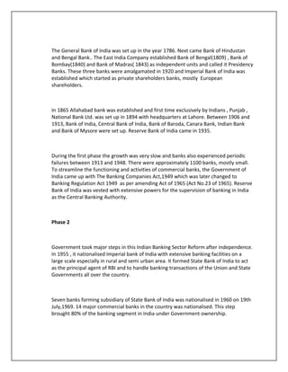The General Bank of India was set up in the year 1786. Next came Bank of Hindustan
and Bengal Bank.. The East India Company established Bank of Bengal(1809) , Bank of
Bombay(1840) and Bank of Madras( 1843) as independent units and called it Presidency
Banks. These three banks were amalgamated in 1920 and Imperial Bank of India was
established which started as private shareholders banks, mostly European
shareholders.
In 1865 Allahabad bank was established and first time exclusively by Indians , Punjab ,
National Bank Ltd. was set up in 1894 with headquarters at Lahore. Between 1906 and
1913, Bank of India, Central Bank of India, Bank of Baroda, Canara Bank, Indian Bank
and Bank of Mysore were set up. Reserve Bank of India came in 1935.
During the first phase the growth was very slow and banks also experienced periodic
failures between 1913 and 1948. There were approximately 1100 banks, mostly small.
To streamline the functioning and activities of commercial banks, the Government of
India came up with The Banking Companies Act,1949 which was later changed to
Banking Regulation Act 1949 as per amending Act of 1965 (Act No.23 of 1965). Reserve
Bank of India was vested with extensive powers for the supervision of banking in India
as the Central Banking Authority.
Phase 2
Government took major steps in this Indian Banking Sector Reform after independence.
In 1955 , it nationalised Imperial bank of India with extensive banking facilities on a
large scale especially in rural and semi urban area. It formed State Bank of India to act
as the principal agent of RBI and to handle banking transactions of the Union and State
Governments all over the country.
Seven banks forming subsidiary of State Bank of India was nationalised in 1960 on 19th
July,1969. 14 major commercial banks in the country was nationalised. This step
brought 80% of the banking segment in India under Government ownership.
 