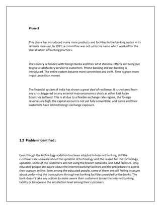 Phase 3
This phase has introduced many more products and facilities in the banking sector in its
reforms measure, In 1991, a committee was set up by his name which worked for the
liberalisation of banking practices.
The country is flooded with foreign banks and their ATM stations. Efforts are being put
to give a satisfactory service to customers. Phone banking and net banking is
introduced. The entire system became more convenient and swift. Time is given more
importance than money.
The financial system of India has shown a great deal of resilience. It is sheltered from
any crisis triggered by any external macroeconomics shock as other East Asian
Countries suffered. This is all due to a flexible exchange rate regime, the foreign
reserves are high, the capital account is not yet fully convertible, and banks and their
customers have limited foreign exchange exposure.
1.2 Problem Identified :
Even though the technology updation has been adopted in Internet banking, still the
customers are unaware about the updation of technology and the reason for the technology
updation. Some of the customers are not using the branch networks, and ATM facilities. Only
educated people are aware about the internet banking facilities and the procedures to access
their account online. Even among the educated people, some of them are still feeling insecure
about performing the transactions through net banking facilities provided by the banks. The
bank doesn't take any actions to make aware their customers to use the internet banking
facility or to increase the satisfaction level among their customers.
 