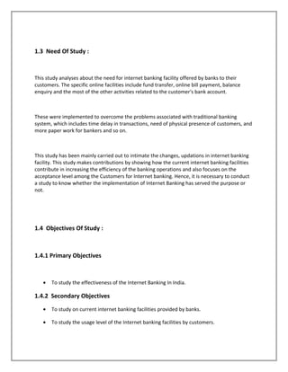 1.3 Need Of Study :
This study analyses about the need for internet banking facility offered by banks to their
customers. The specific online facilities include fund transfer, online bill payment, balance
enquiry and the most of the other activities related to the customer's bank account.
These were implemented to overcome the problems associated with traditional banking
system, which includes time delay in transactions, need of physical presence of customers, and
more paper work for bankers and so on.
This study has been mainly carried out to intimate the changes, updations in internet banking
facility. This study makes contributions by showing how the current internet banking facilities
contribute in increasing the efficiency of the banking operations and also focuses on the
acceptance level among the Customers for Internet banking. Hence, it is necessary to conduct
a study to know whether the implementation of Internet Banking has served the purpose or
not.
1.4 Objectives Of Study :
1.4.1 Primary Objectives
• To study the effectiveness of the Internet Banking In India.
1.4.2 Secondary Objectives
• To study on current internet banking facilities provided by banks.
• To study the usage level of the Internet banking facilities by customers.
 