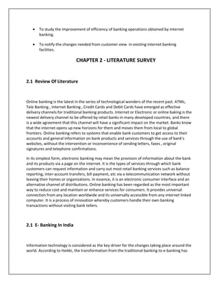 • To study the improvement of efficiency of banking operations obtained by internet
banking.
• To notify the changes needed from customer view in existing internet banking
facilities.
CHAPTER 2 - LITERATURE SURVEY
2.1 Review Of Literature
Online banking is the latest in the series of technological wonders of the recent past. ATMs,
Tele Banking , Internet Banking , Credit Cards and Debit Cards have emerged as effective
delivery channels for traditional banking products. Internet or Electronic or online baking is the
newest delivery channel to be offered by retail banks in many developed countries, and there
is a wide agreement that this channel will have a significant impact on the market. Banks know
that the internet opens up new horizons for them and moves them from local to global
frontiers. Online banking refers to systems that enable bank customers to get access to their
accounts and general information on bank products and services through the use of bank's
websites, without the intervention or inconvenience of sending letters, faxes , original
signatures and telephone confirmations.
In its simplest form, electronic banking may mean the provision of information about the bank
and its products via a page on the internet. It is the types of services through which bank
customers can request information and carry out most retail banking services such as balance
reporting, inter-account transfers, bill payment, etc via a telecommunication network without
leaving their homes or organizations. In essence, it is an electronic consumer interface and an
alternative channel of distributions. Online banking has been regarded as the most important
way to reduce cost and maintain or enhance services for consumers. It provides universal
connection from any location worldwide and its universally accessible from any internet linked
computer. It is a process of innovation whereby customers handle their own banking
transactions without visiting bank tellers.
2.1 E- Banking In India
Information technology is considered as the key driver for the changes taking place around the
world. According to Heikki, the transformation from the traditional banking to e-banking has
 