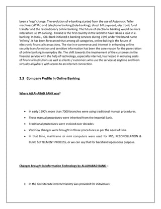 been a 'leap' change. The evolution of e-banking started from the use of Automatic Teller
machines( ATMs) and telephone banking (tele-banking), direct bill payment, electronic fund
transfer and the revolutionary online banking. The future of electronic banking would be more
interactive i.e TV banking . Finland is the first country in the world to have taken a lead in e-
banking. In India , ICICI Bank initiated e-banking services during 1997 under the brand name
'Infinity'. It has been forecasted that among all categories, online baking is the future of
electronic financial transactions. The rise in e-commerce and internet in enhancing online
security transformation and sensitive information has been the core reason for the penetration
of online banking in everyday life. The shift towards the involvement of the customers in the
financial service with the help of technology ,especially internet, has helped in reducing costs
of financial institutions as well as clients / customers who use the service at anytime and from
virtually anywhere with access to an internet connection.
2.3 Company Profile In Online Banking
Where ALLAHABAD BANK was?
• In early 1990’s more than 7000 branches were using traditional manual procedures.
• These manual procedures were inherited from the Imperial Bank.
• Traditional procedures were evolved over decades
• Very few changes were brought in those procedures as per the need of time.
• In that time, mainframe or mini computers were used for MIS, RECONCILLATION &
FUND SETTLEMENT PROCESS, or we can say that for backhand operations purpose.
Changes brought in Information Technology by ALLAHABAD BANK :-
• In the next decade internet facility was provided for individuals
 