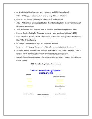 • All ALLAHABAD BANK branches were connected and ATM’S were launch
• 2001 - KMPG appointed consultant for preparing IT Plan for the Bank.
• Later on Core banking proposed by the IT consultancy company.
• 2002 – All branches computerized but on decentralized systems, there the initiative of
core banking took place
• 2008- more than 6500 branches (95% of business) on Core Banking Solution (CBS)
• Internet Banking facility for Corporate customers were also launched in early 2008
• More Interfaces developed with e-Commerce & other sites through alternate channels
like ATM & Online Banking
• All Foreign Offices were brought on Centralized Solution
• Large network is playing the role of backbone for connectivity across the country
• Multiple Service Providers are providing the links – BSNL, MTNL, Reliance, Tata &
reliance which are making the system errorless and provide high speed.
• Multiple Technologies to support the networking infrastructure – Leased lines, Dial-up,
CDMA & VSAT
CBS - Core Banking System Components
ELITEX-2008 8
CBS - Core Banking System
Components Datacenter
Network Administrators
Core-Banking
Application
OS, Database
Internet-Banking
ATM
Desktops,
Branch
Servers
WAN,
Internet
Branches
Application Developers
System AdministratorsBranch User/Admins
Alternative
Channels
 
