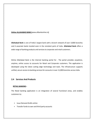Online ALLAHABAD BANK (www.allbankonline.in)
Allahabad Bank is one of India’s largest bank with a branch network of over 11000 branches
and 6 associate banks located even in the remotest parts of India. Allahabad Bank offers a
wide range of banking products and services to corporate and retail customers.
Online Allahabad Bank is the Internet banking portal for . The portal provides anywhere,
anytime, online access to accounts for Retail and Corporate customers. The application is
developed using the latest cutting edge technology and tools. The infrastructure supports
unified, secure access to banking services for accounts in over 11,000 branches across India.
2.4 Services And Products
RETAIL BANKING:-
The Retail banking application is an integration of several functional areas, and enables
customers to:
 Issue Demand Drafts online
 Transfer funds to own and third party accounts
 